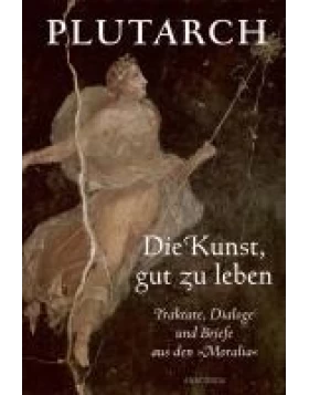 Die Kunst, gut zu leben. Traktate, Dialoge und Briefe aus den Moralia