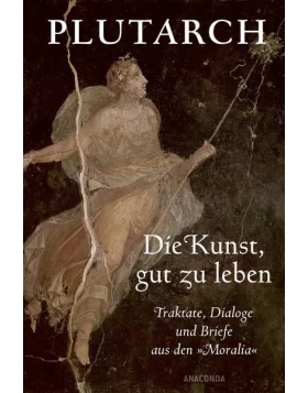 Die Kunst, gut zu leben. Traktate, Dialoge und Briefe aus den Moralia