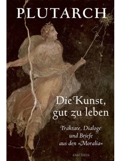 Die Kunst, gut zu leben. Traktate, Dialoge und Briefe aus den Moralia